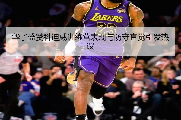 华子盛赞科迪威训练营表现与防守直觉引发热议(OETY)